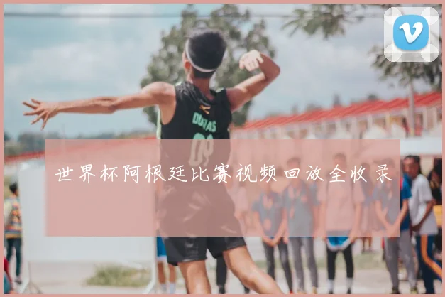 世界杯阿根廷比赛视频回放全收录