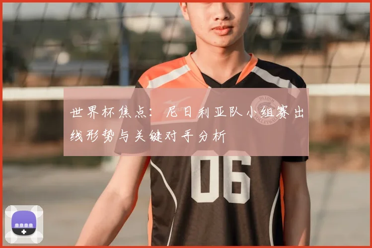世界杯焦点:尼日利亚队小组赛出线形势与关键对手分析