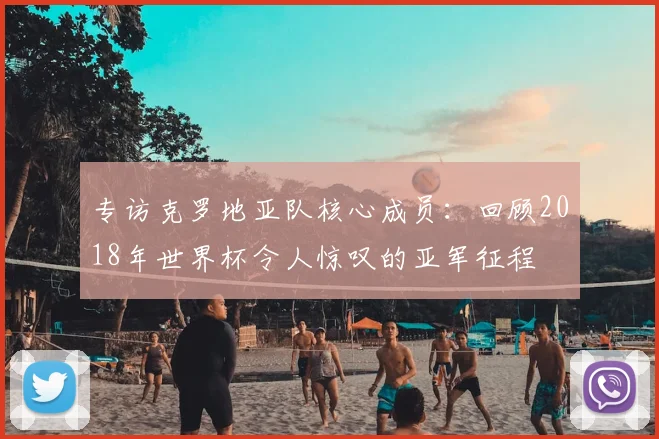 专访克罗地亚队核心成员:回顾2018年世界杯令人惊叹的亚军征程