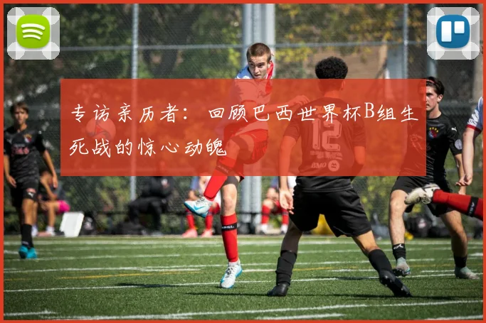 专访亲历者:回顾巴西世界杯B组生死战的惊心动魄