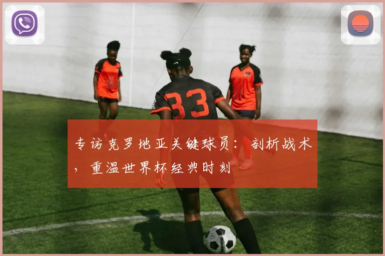 专访克罗地亚关键球员:剖析战术,重温世界杯经典时刻