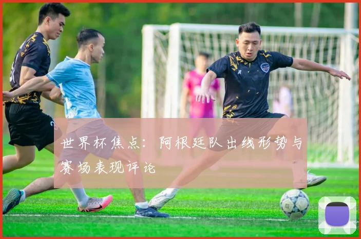 世界杯焦点:阿根廷队出线形势与赛场表现评论