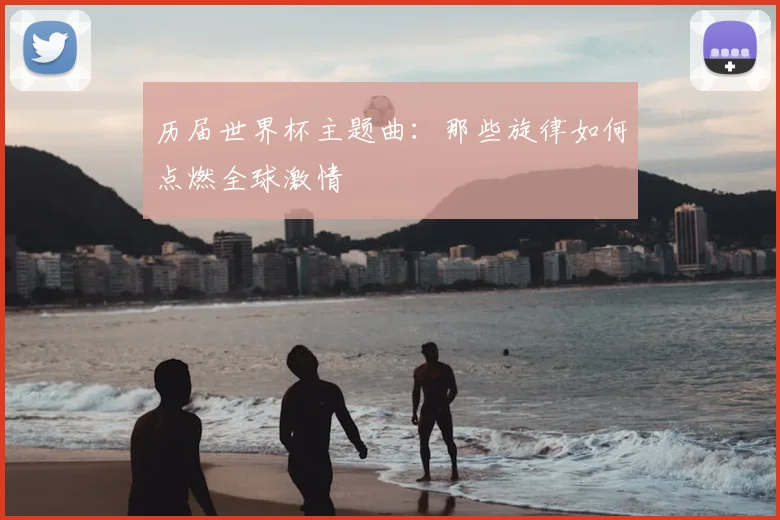 历届世界杯主题曲：那些旋律如何点燃全球激情
