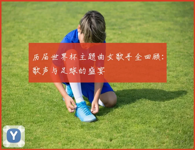 历届世界杯主题曲女歌手全回顾：歌声与足球的盛宴