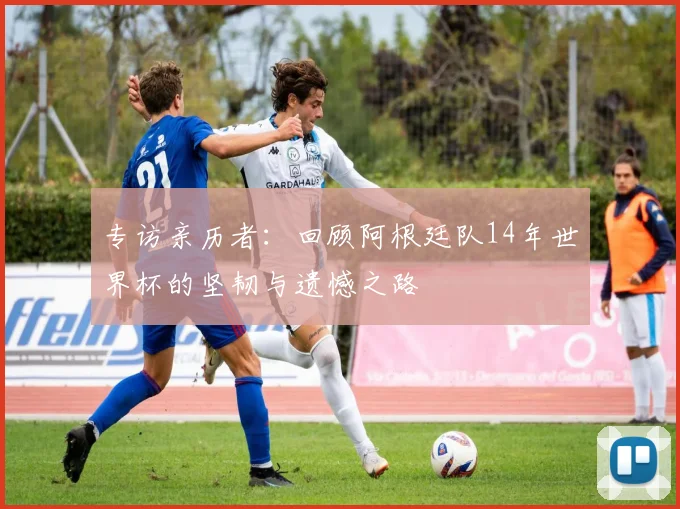 专访亲历者:回顾阿根廷队14年世界杯的坚韧与遗憾之路