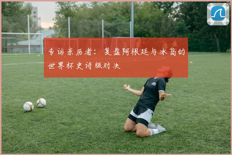 专访亲历者：复盘阿根廷与冰岛的世界杯史诗级对决