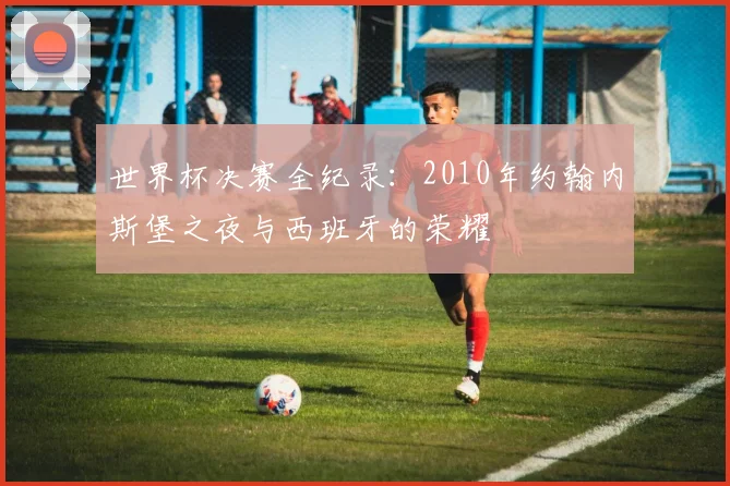 世界杯决赛全纪录:2010年约翰内斯堡之夜与西班牙的荣耀