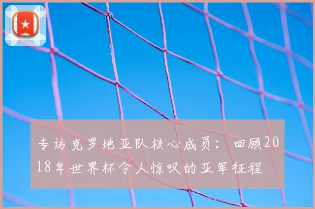 专访克罗地亚队核心成员:回顾2018年世界杯令人惊叹的亚军征程