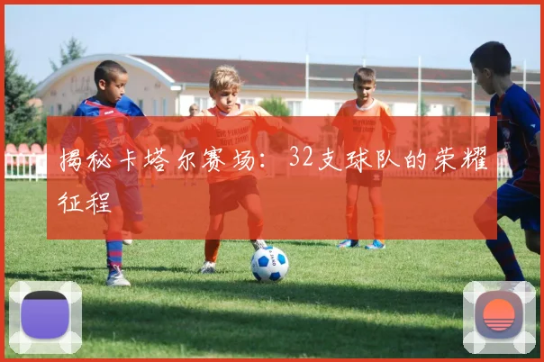 揭秘卡塔尔赛场：32支球队的荣耀征程