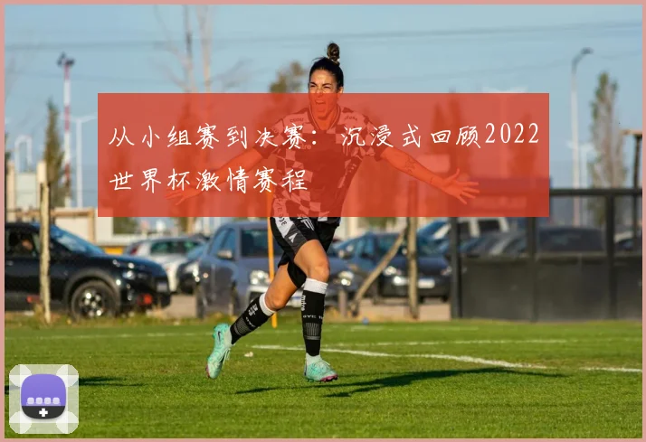 从小组赛到决赛：沉浸式回顾2022世界杯激情赛程