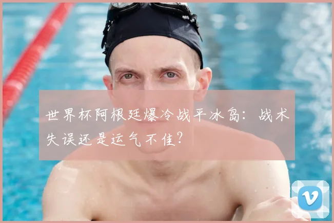 世界杯阿根廷爆冷战平冰岛:战术失误还是运气不佳?
