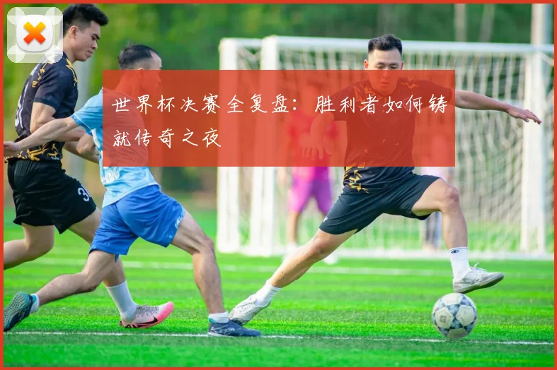 世界杯决赛全复盘:胜利者如何铸就传奇之夜