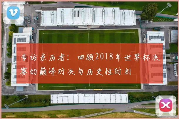 专访亲历者:回顾2018年世界杯决赛的巅峰对决与历史性时刻