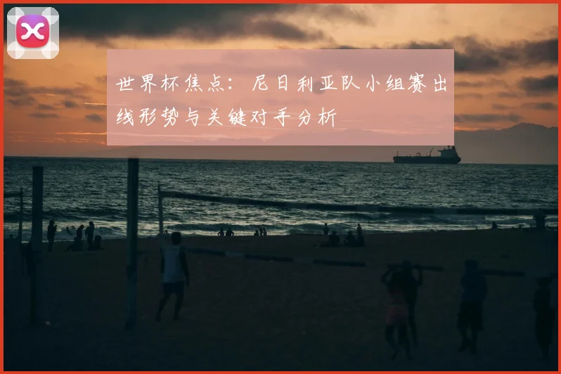 世界杯焦点：尼日利亚队小组赛出线形势与关键对手分析