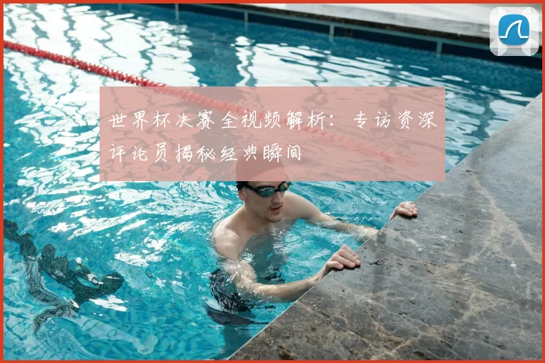 世界杯决赛全视频解析:专访资深评论员揭秘经典瞬间