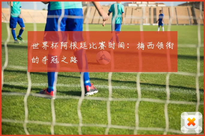世界杯阿根廷比赛时间:梅西领衔的夺冠之路