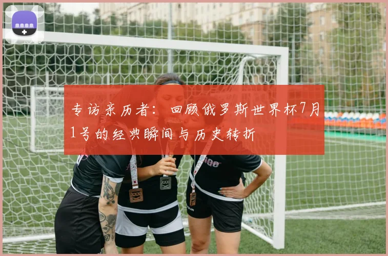 专访亲历者：回顾俄罗斯世界杯7月1号的经典瞬间与历史转折