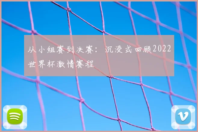 从小组赛到决赛：沉浸式回顾2022世界杯激情赛程