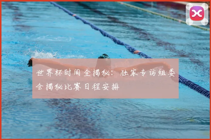 世界杯时间全揭秘:独家专访组委会揭秘比赛日程安排
