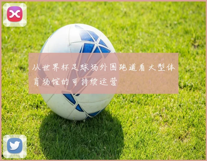从世界杯足球场外围跑道看大型体育场馆的可持续运营