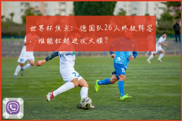 世界杯焦点:德国队26人终极阵容,谁能扛起进攻大旗?