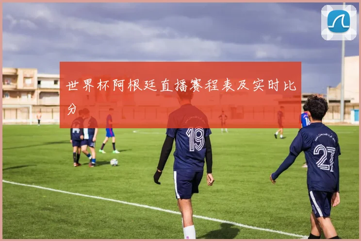 世界杯阿根廷直播赛程表及实时比分
