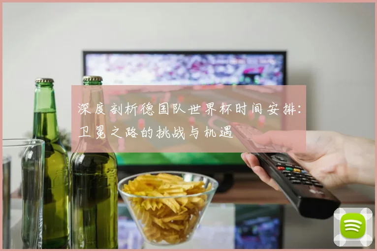 深度剖析德国队世界杯时间安排：卫冕之路的挑战与机遇